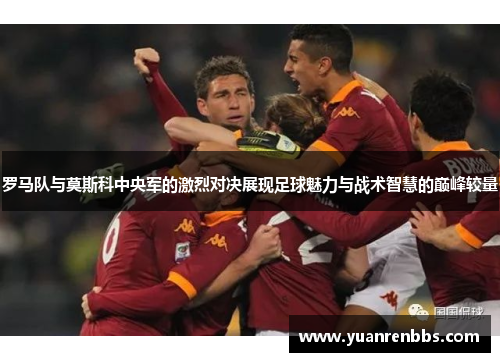 罗马队与莫斯科中央军的激烈对决展现足球魅力与战术智慧的巅峰较量