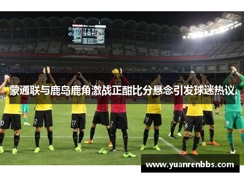 蒙通联与鹿岛鹿角激战正酣比分悬念引发球迷热议